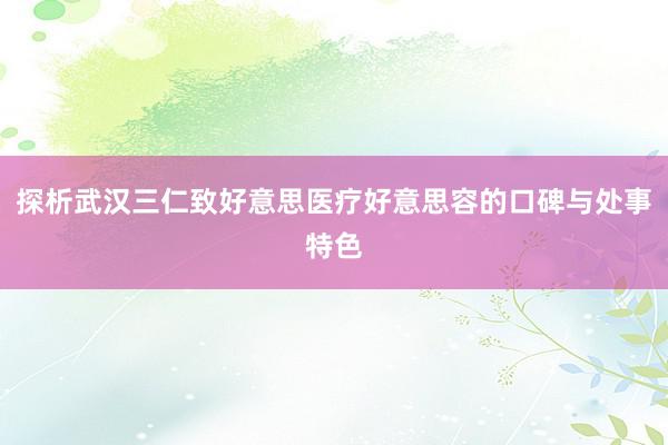 探析武汉三仁致好意思医疗好意思容的口碑与处事特色