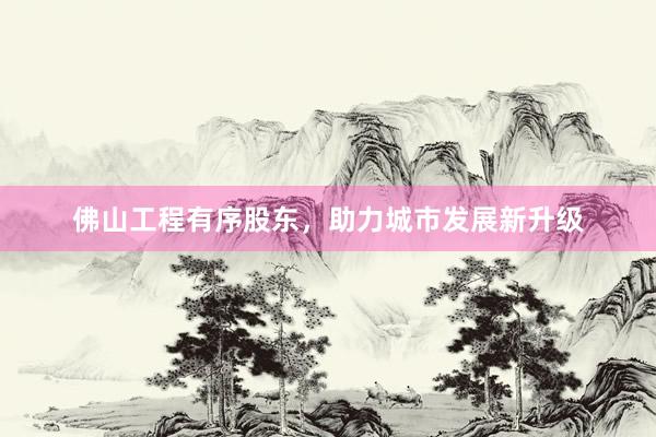 佛山工程有序股东，助力城市发展新升级